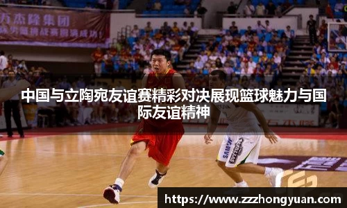 中国与立陶宛友谊赛精彩对决展现篮球魅力与国际友谊精神